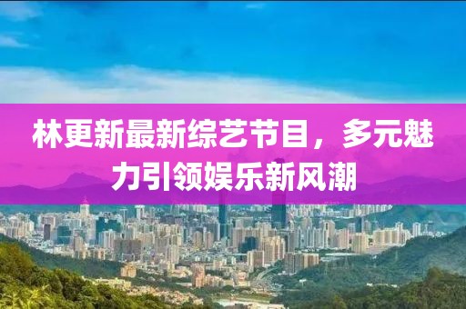 林更新最新综艺节目，多元魅力引领娱乐新风潮