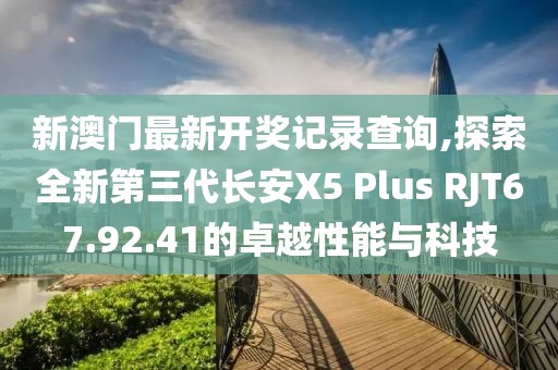 新澳门最新开奖记录查询,探索全新第三代长安X5 Plus RJT67.92.41的卓越性能与科技