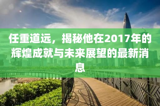 任重道远，揭秘他在2017年的辉煌成就与未来展望的最新消息