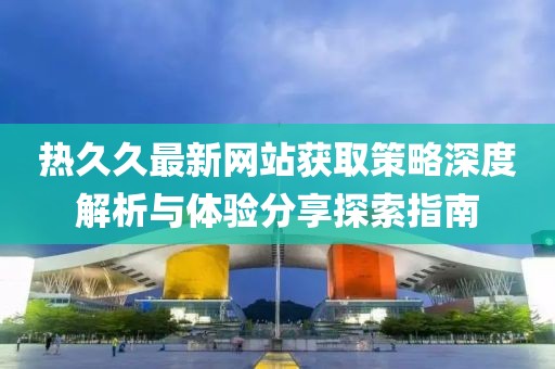 热久久最新网站获取策略深度解析与体验分享探索指南