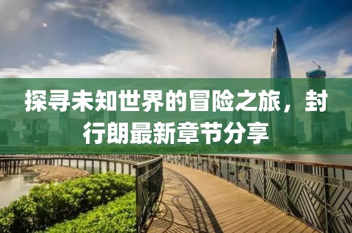 探寻未知世界的冒险之旅，封行朗最新章节分享