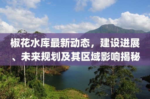 椒花水库最新动态，建设进展、未来规划及其区域影响揭秘