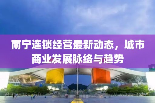 南宁连锁经营最新动态，城市商业发展脉络与趋势