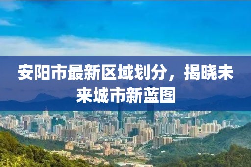 安阳市最新区域划分，揭晓未来城市新蓝图