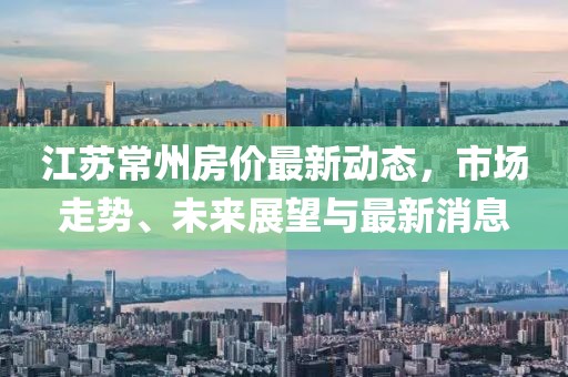 江苏常州房价最新动态，市场走势、未来展望与最新消息