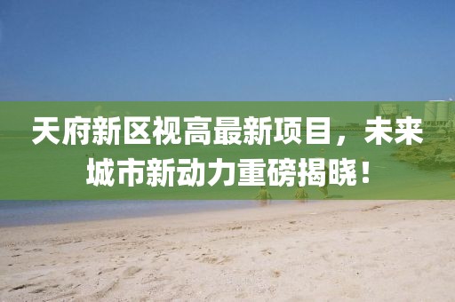 天府新区视高最新项目，未来城市新动力重磅揭晓！