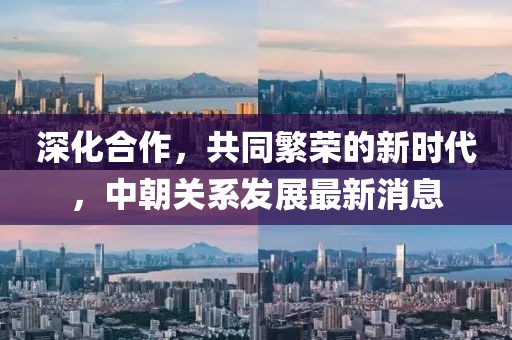 深化合作，共同繁荣的新时代，中朝关系发展最新消息