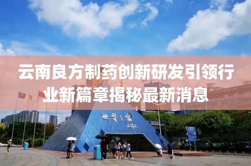 云南良方制药创新研发引领行业新篇章揭秘最新消息