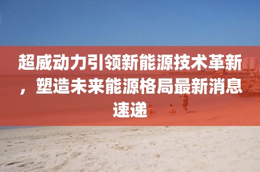 超威动力引领新能源技术革新，塑造未来能源格局最新消息速递