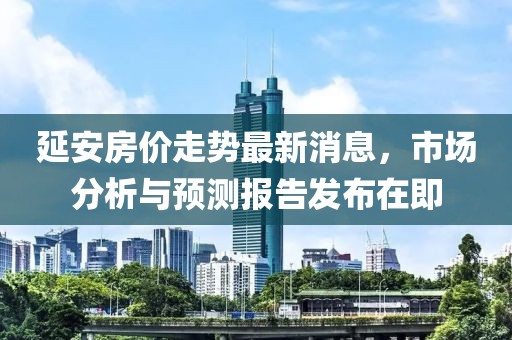 延安房价走势最新消息，市场分析与预测报告发布在即