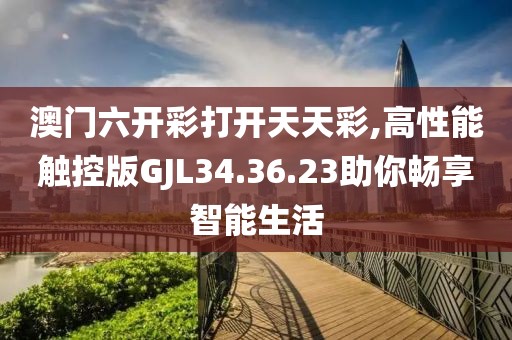 澳门六开彩打开天天彩,高性能触控版GJL34.36.23助你畅享智能生活