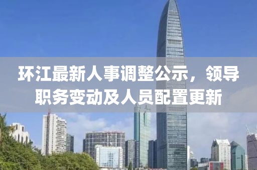 环江最新人事调整公示，领导职务变动及人员配置更新