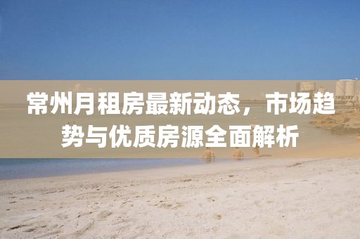 常州月租房最新动态，市场趋势与优质房源全面解析