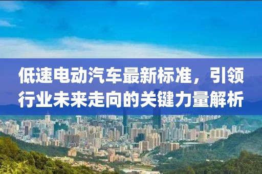 低速电动汽车最新标准，引领行业未来走向的关键力量解析