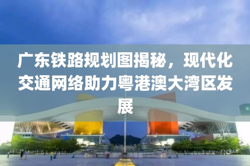 广东铁路规划图揭秘，现代化交通网络助力粤港澳大湾区发展