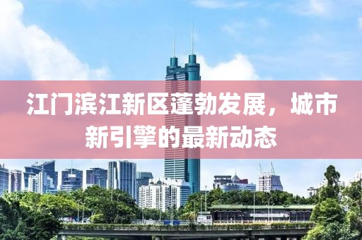 江门滨江新区蓬勃发展，城市新引擎的最新动态