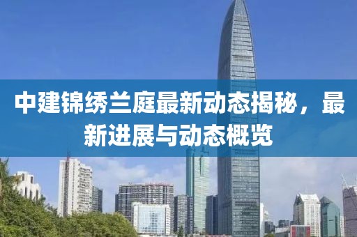中建锦绣兰庭最新动态揭秘，最新进展与动态概览