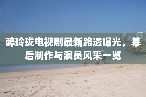 醉玲珑电视剧最新路透曝光，幕后制作与演员风采一览