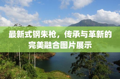最新式钢朱枪，传承与革新的完美融合图片展示