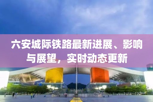 六安城际铁路最新进展、影响与展望，实时动态更新