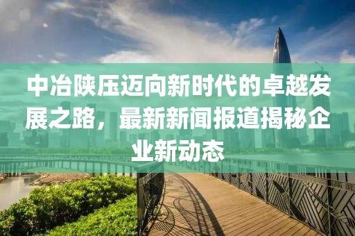中冶陕压迈向新时代的卓越发展之路，最新新闻报道揭秘企业新动态