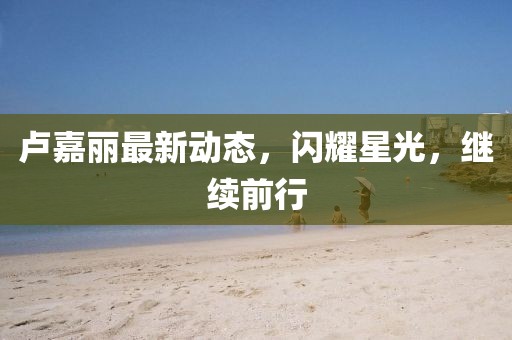 卢嘉丽最新动态，闪耀星光，继续前行