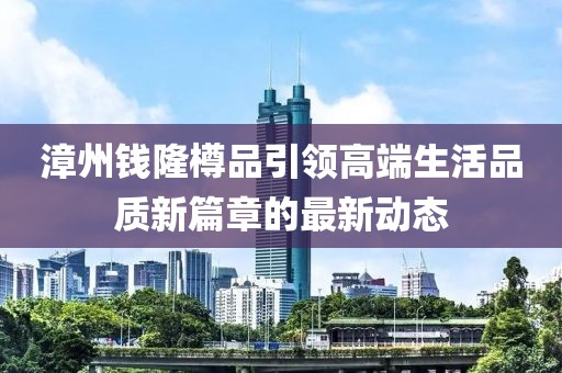 漳州钱隆樽品引领高端生活品质新篇章的最新动态