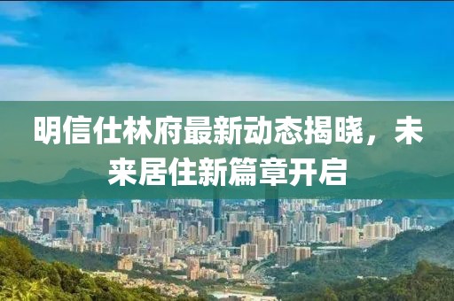 明信仕林府最新动态揭晓，未来居住新篇章开启