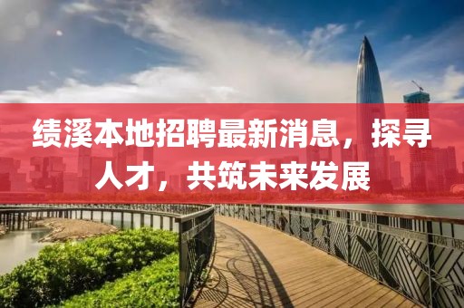 绩溪本地招聘最新消息，探寻人才，共筑未来发展
