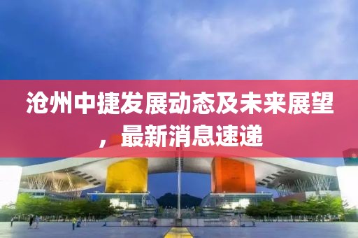 沧州中捷发展动态及未来展望，最新消息速递