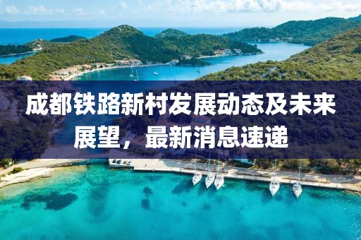 成都铁路新村发展动态及未来展望，最新消息速递