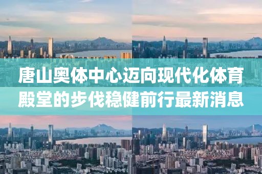 唐山奥体中心迈向现代化体育殿堂的步伐稳健前行最新消息