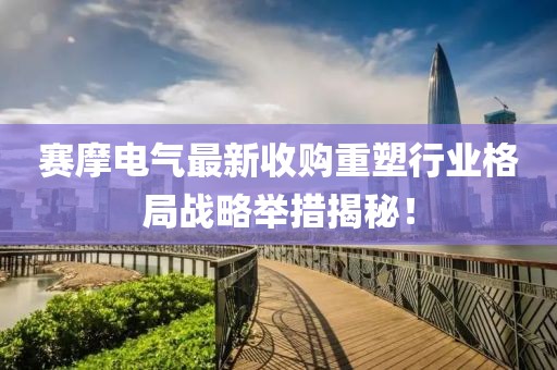 赛摩电气最新收购重塑行业格局战略举措揭秘！