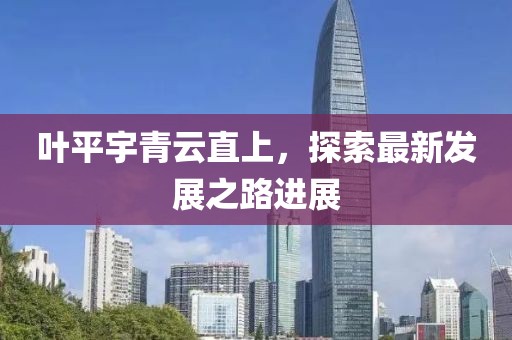 叶平宇青云直上，探索最新发展之路进展