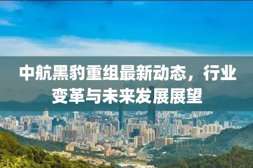 中航黑豹重组最新动态，行业变革与未来发展展望