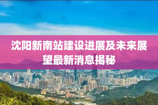 沈阳新南站建设进展及未来展望最新消息揭秘