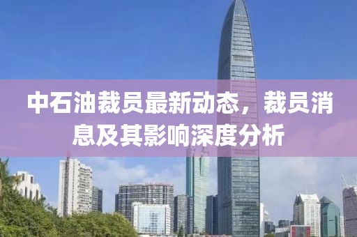 中石油裁员最新动态，裁员消息及其影响深度分析