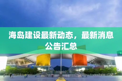 海岛建设最新动态，最新消息公告汇总