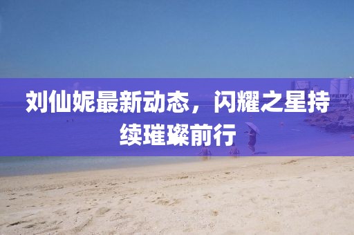 刘仙妮最新动态，闪耀之星持续璀璨前行