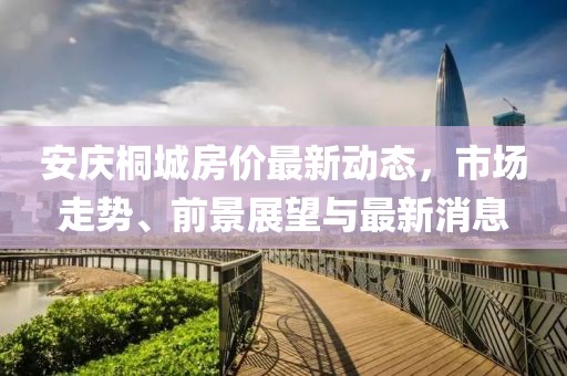 安庆桐城房价最新动态，市场走势、前景展望与最新消息