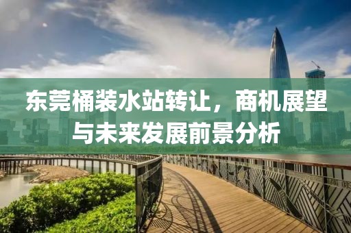 东莞桶装水站转让，商机展望与未来发展前景分析