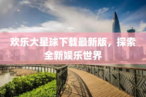 欢乐大星球下载最新版，探索全新娱乐世界