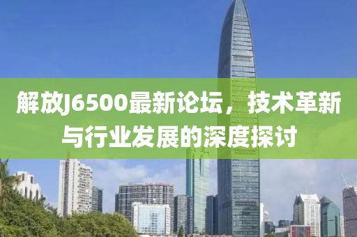 解放J6500最新论坛，技术革新与行业发展的深度探讨