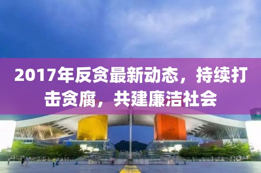 2017年反贪最新动态，持续打击贪腐，共建廉洁社会