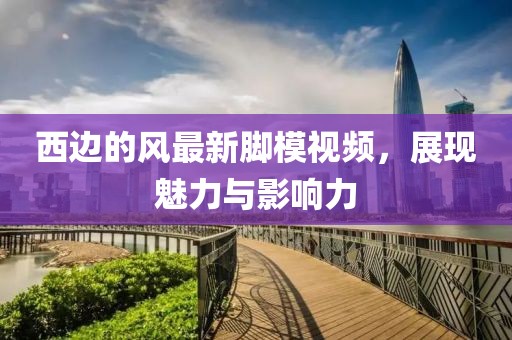 西边的风最新脚模视频，展现魅力与影响力