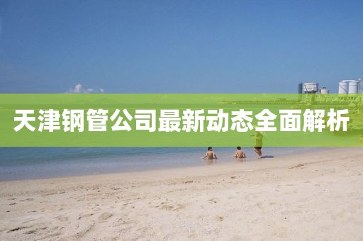 天津钢管公司最新动态全面解析