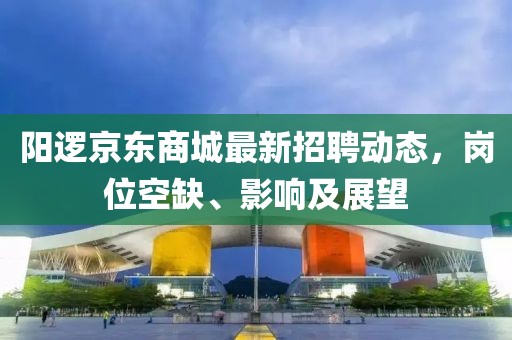 阳逻京东商城最新招聘动态，岗位空缺、影响及展望