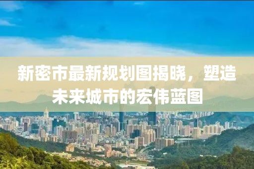 新密市最新规划图揭晓，塑造未来城市的宏伟蓝图