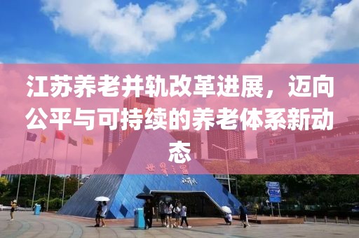 江苏养老并轨改革进展，迈向公平与可持续的养老体系新动态