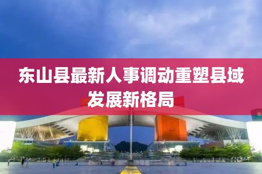 东山县最新人事调动重塑县域发展新格局